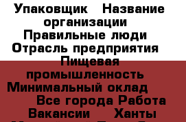 Упаковщик › Название организации ­ Правильные люди › Отрасль предприятия ­ Пищевая промышленность › Минимальный оклад ­ 16 000 - Все города Работа » Вакансии   . Ханты-Мансийский,Пыть-Ях г.